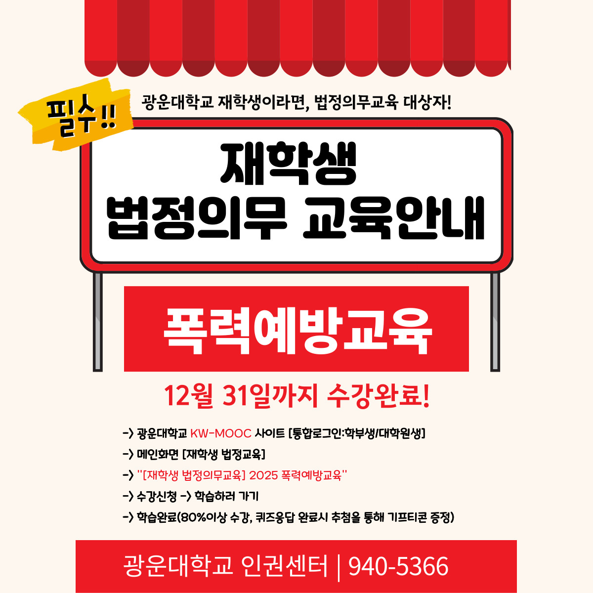 안녕하세요, 광운대학교 인권센터입니다.

우리 대학은 양성평등기본법 제31조, 성폭력방지 및 피해자보호 등에 관한 법률 제5조,
성매매방지 및 피해자보호 등에 관한 법률 제5조, 가정폭력방지 및 피해자보호 등에 관한 법률 제4조의3에 따라
모든 재학생이 **매년 1회 이상 4대 폭력예방교육(성희롱·성폭력·성매매·가정폭력 예방)**을 이수해야 합니다.



이는 단순한 형식적 의무가 아니라, 모두가 안전하고 존중받는 대학문화를 만들기 위한 법정 의무교육입니다.
해당 교육에 대해 수강 신청은 하였으나, 아직 이수 완료를 하지 않은 학생(0~79% 이수)은 수강을 완료해주시기 바랍니다.



이수 확인이 필요하신 분은 인권센터(02-940-5366 또는 본 메일 회신)로 연락주시기 바랍니다.



※ 교육 수강 링크
폭력예방교육 https://kwmooc.kw.ac.kr/courses/681b0b44d2bb3260151e3f64

KW-MOOC 사이트 주소: https://kwmooc.kw.ac.kr/ 

※ 교육 안내
교육 대상: 광운대학교 전체 재학생

교육 기간: 2025년 5월 7일 ~ 12월 31일

수강 방법: KW-MOOC → [재학생 법정의무교육] → [2025 폭력예방교육] → 온라인 강의 수강

이수 확인: 교육 수료 후 자동 반영 (교80%이상 수강, 퀴즈 참여 필요, KW-MOOC 사이트에서 이수증 확인 가능)

※ 유의사항
본 교육은 법정 의무교육입니다.

교육대학원생은 [교육대학원] 전용 의무교육을 이수하셔야 합니다.

이미 외부 기관에서 이수한 경우, 수료증을 인권센터로 제출하시면 인정됩니다.

웹 브라우저는 '크롬' 사용을 권장합니다.

교육 관련 문의: 인권센터(☎ 02-940-5366, ？ humanrights@kw.ac.kr)

모든 구성원이 서로를 존중하고 안전한 대학문화를 함께 만들어갈 수 있도록 여러분의 적극적인 참여를 부탁드립니다.

감사합니다.


광운대학교 인권센터 드림.