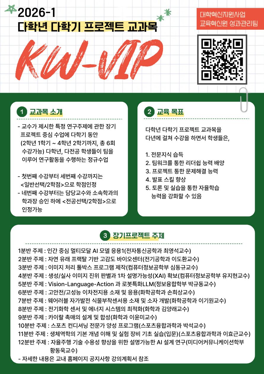 교과목 소개
교수가 제시한 특정 연구주제에 관한 장기 프로젝트 중심 수업에 다학기 동안 2학년 1학기 부터 4학년 2학기까지 총 6회 수강 가능하며 다학년 다전공 학생들이 팀을 이루어 연구활동을 수행하는 정규수업임

교육목표
다학년 다학기 프로젝트 교과목을 다년에 걸쳐 수강을 하면서 학생들은 전문지식 습득 팀워크를 통한 리더쉽 능력 배양 팀워크를 통한 리더쉽 능력 배양 프로젝트 통한 문제해결 능력 발표 스킬 향상 토론 및 시습을 통한 자율학습 능력을 강화할 수 있음

장기프로젝트 주제
1분반 주제 인간 중심 멀티모달 AI 모델 응용1 전자통신공학과 최영석교수
2분반 주제 자연 유래 프랙탈 기반 고감도 바이오센터 전기공학과 이도환교수
3분반 주제 이미지 처리 툴박스 프로그램 제작 컴퓨터정보공학부 심동교교수
4분반 주제 생성실사 이미지 진위 판별과 1차 설명가능성 확보 컴퓨터정보공학부 유지현교수
5분반주제 Vision Language Action 과 로봇특화LLM 정보융합학부 박규동교수
6분반주제 고안전고성능 이차전지용 소재 및 응용 화학공학과 손희상교수
7분반주제 웨어러블 자가발전 식물부착센서용 소재 및 소자 개발 화학공학과 이기원교수
8분반주제 전기화학 센서 및 에너지 시스템의 최적화 화학과 김양래교수
9분반주제 카이랄 촉매의 설계 및 합성 화학과 이윤미교수
10분반주제 스포츠 컨디셔닝 전문가 양성 프로그램 스포츠융합과학과 박석교수
11분반주제 생체역학의 기본 개념 이해 및 실험 장비 기초 실습 입문 스포츠융합과학과 이효근교수
12분반주제 자율주행 기술 수용성 향상을 위한 설명가능한 AI 설계 연구 미디어커뮤니케이션학부 황동욱교수